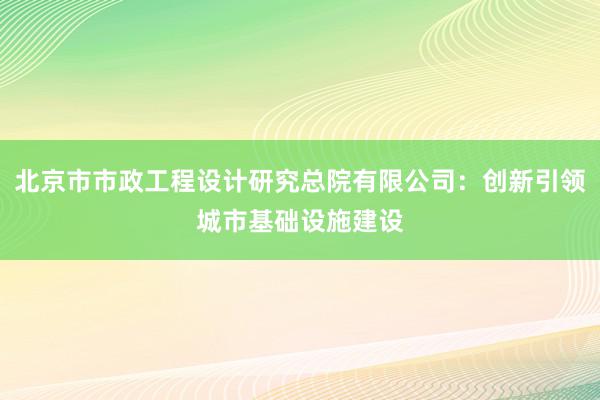 北京市市政工程设计研究总院有限公司：创新引领城市基础设施建设