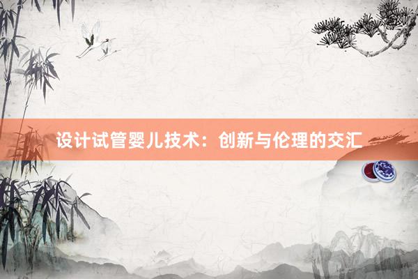 设计试管婴儿技术：创新与伦理的交汇